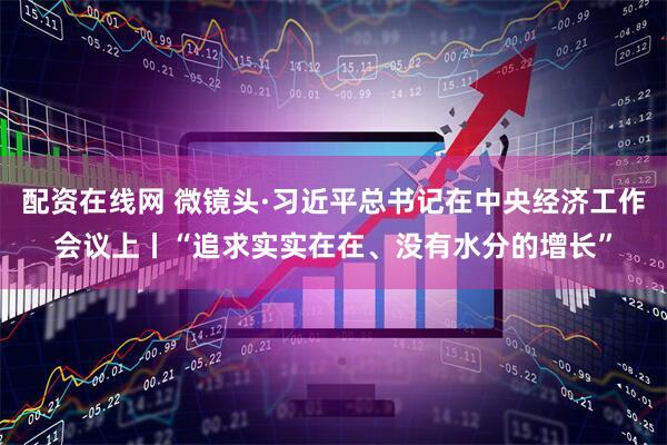 配资在线网 微镜头·习近平总书记在中央经济工作会议上丨“追求实实在在、没有水分的增长”