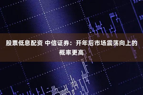 股票低息配资 中信证券：开年后市场震荡向上的概率更高
