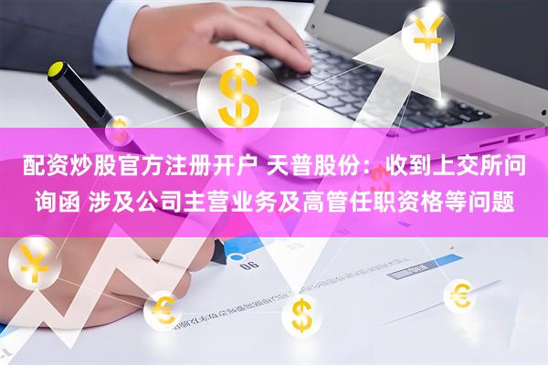 配资炒股官方注册开户 天普股份：收到上交所问询函 涉及公司主营业务及高管任职资格等问题