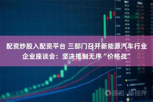 配资炒股入配资平台 三部门召开新能源汽车行业企业座谈会：坚决抵制无序“价格战”