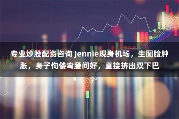 专业炒股配资咨询 Jennie现身机场，生图脸肿胀，身子佝偻弯腰问好，直接挤出双下巴