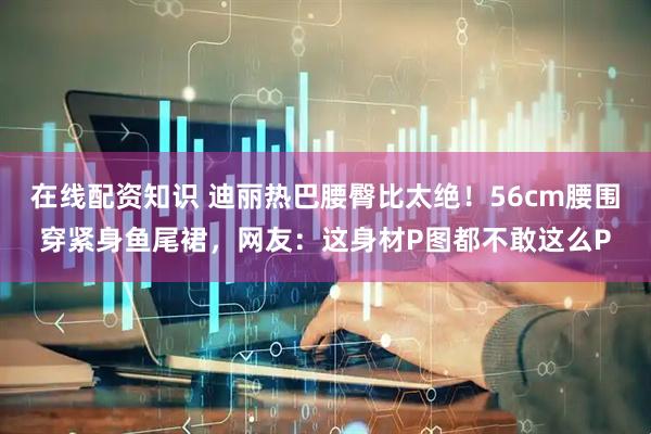 在线配资知识 迪丽热巴腰臀比太绝！56cm腰围穿紧身鱼尾裙，网友：这身材P图都不敢这么P