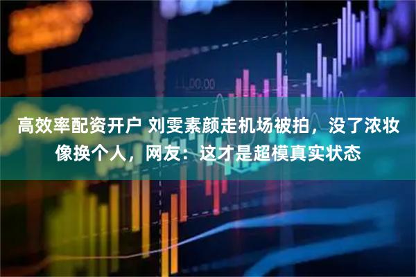 高效率配资开户 刘雯素颜走机场被拍，没了浓妆像换个人，网友：这才是超模真实状态