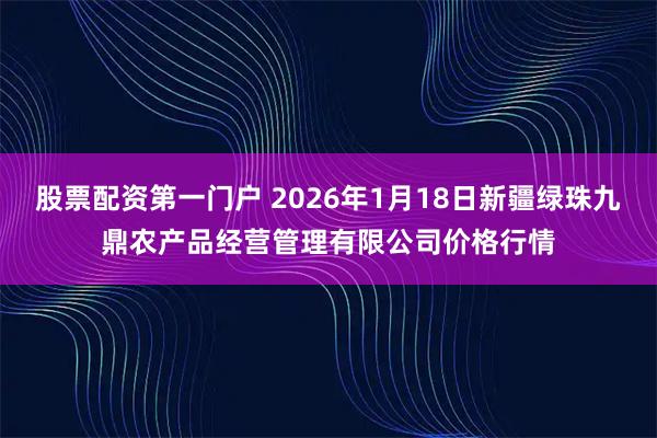 股票配资第一门户 2026年1月18日新疆绿珠九鼎农产品经营管理有限公司价格行情