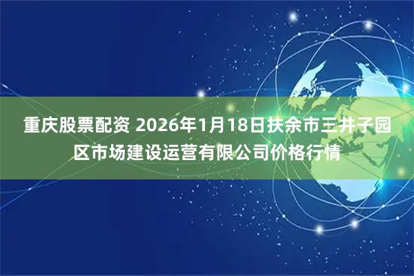 重庆股票配资 2026年1月18日扶余市三井子园区市场建设运营有限公司价格行情