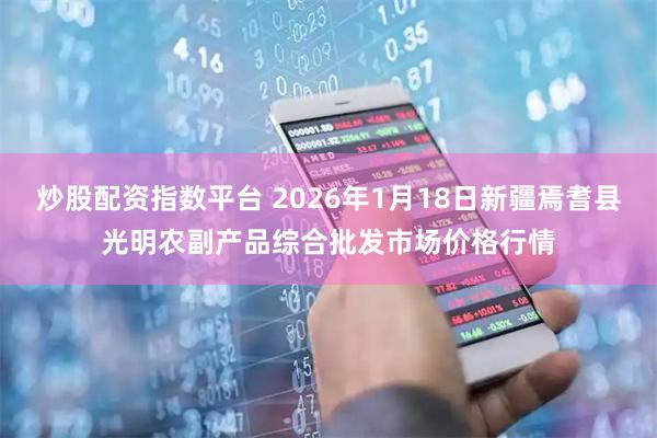 炒股配资指数平台 2026年1月18日新疆焉耆县光明农副产品综合批发市场价格行情