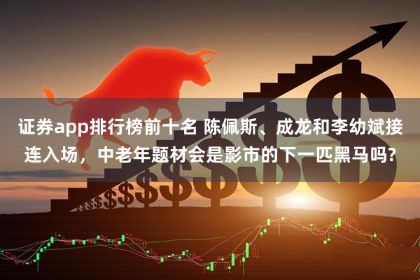 证券app排行榜前十名 陈佩斯、成龙和李幼斌接连入场，中老年题材会是影市的下一匹黑马吗?