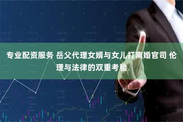 专业配资服务 岳父代理女婿与女儿打离婚官司 伦理与法律的双重考验