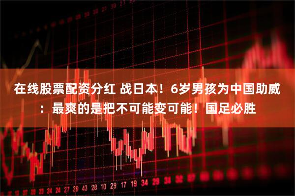 在线股票配资分红 战日本！6岁男孩为中国助威：最爽的是把不可能变可能！国足必胜