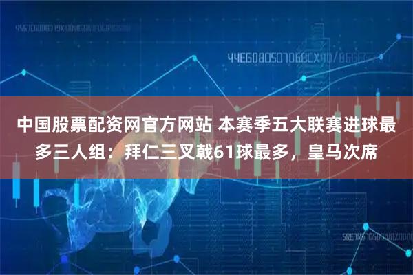 中国股票配资网官方网站 本赛季五大联赛进球最多三人组：拜仁三叉戟61球最多，皇马次席