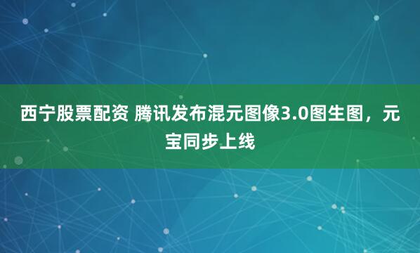 西宁股票配资 腾讯发布混元图像3.0图生图，元宝同步上线