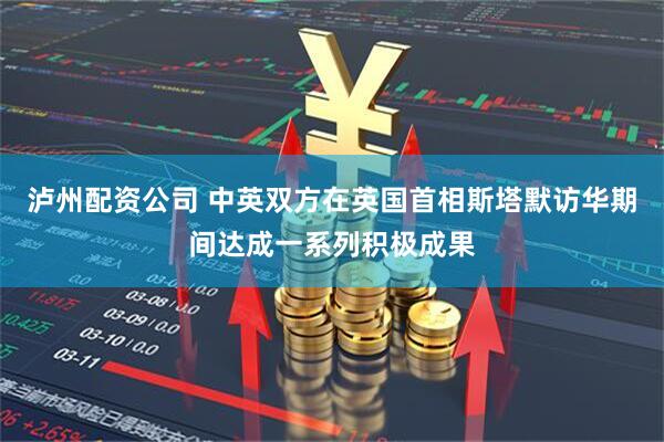 泸州配资公司 中英双方在英国首相斯塔默访华期间达成一系列积极成果