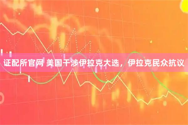 证配所官网 美国干涉伊拉克大选，伊拉克民众抗议