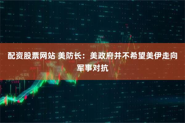 配资股票网站 美防长：美政府并不希望美伊走向军事对抗