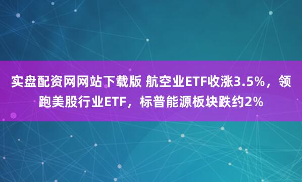 实盘配资网网站下载版 航空业ETF收涨3.5%，领跑美股行业ETF，标普能源板块跌约2%