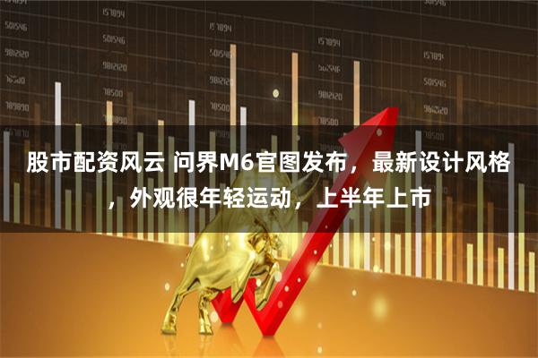 股市配资风云 问界M6官图发布，最新设计风格，外观很年轻运动，上半年上市