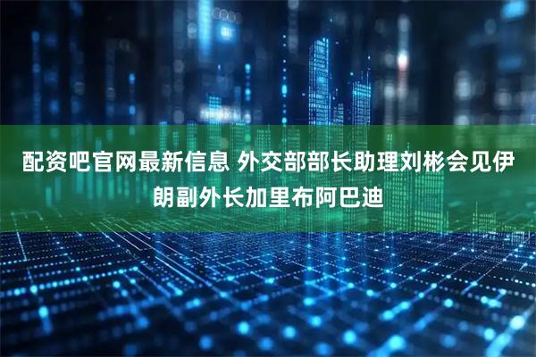 配资吧官网最新信息 外交部部长助理刘彬会见伊朗副外长加里布阿巴迪