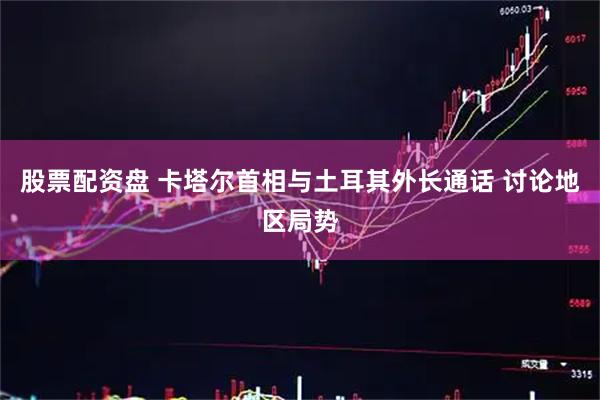 股票配资盘 卡塔尔首相与土耳其外长通话 讨论地区局势
