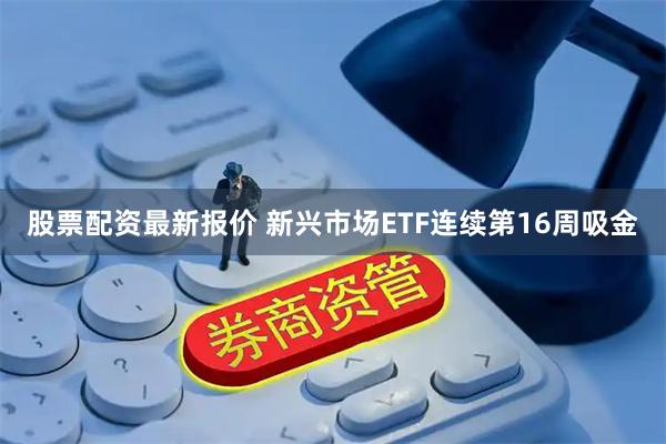 股票配资最新报价 新兴市场ETF连续第16周吸金