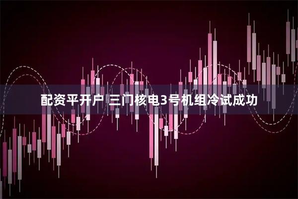 配资平开户 三门核电3号机组冷试成功