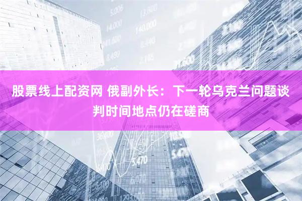 股票线上配资网 俄副外长：下一轮乌克兰问题谈判时间地点仍在磋商