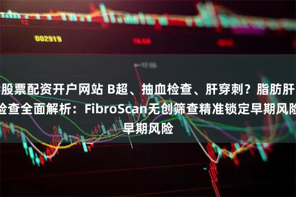股票配资开户网站 B超、抽血检查、肝穿刺？脂肪肝检查全面解析：FibroScan无创筛查精准锁定早期风险
