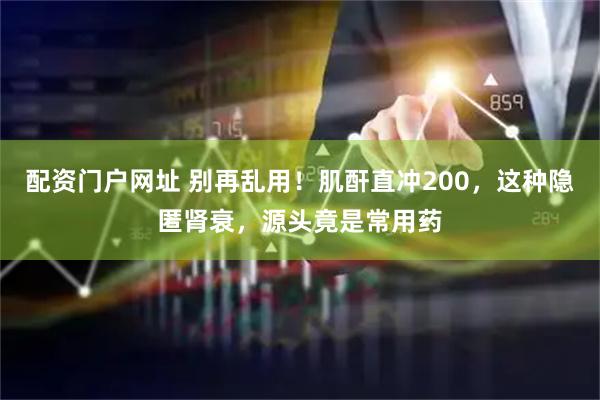 配资门户网址 别再乱用！肌酐直冲200，这种隐匿肾衰，源头竟是常用药