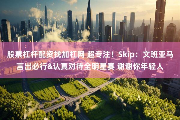 股票杠杆配资找加杠网 超专注！Skip：文班亚马言出必行&认真对待全明星赛 谢谢你年轻人