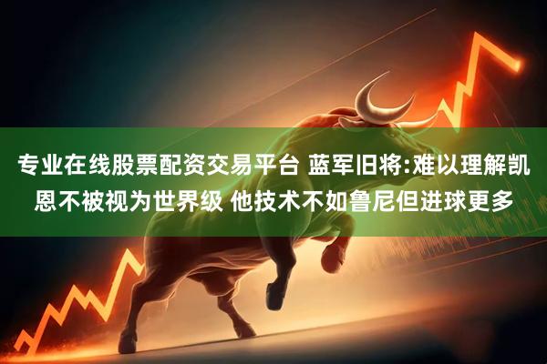 专业在线股票配资交易平台 蓝军旧将:难以理解凯恩不被视为世界级 他技术不如鲁尼但进球更多