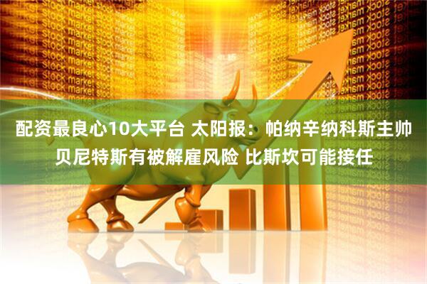 配资最良心10大平台 太阳报：帕纳辛纳科斯主帅贝尼特斯有被解雇风险 比斯坎可能接任