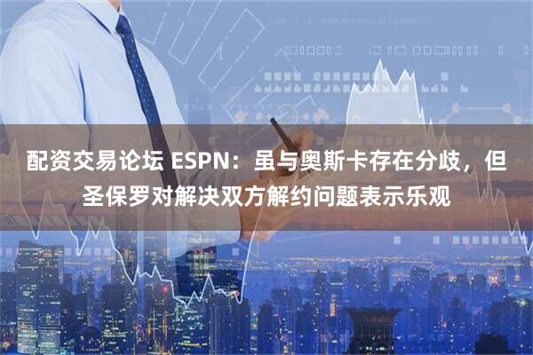 配资交易论坛 ESPN：虽与奥斯卡存在分歧，但圣保罗对解决双方解约问题表示乐观