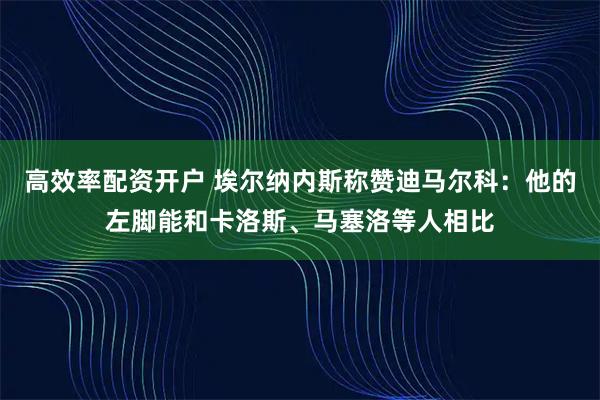 高效率配资开户 埃尔纳内斯称赞迪马尔科：他的左脚能和卡洛斯、马塞洛等人相比