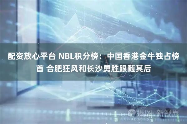 配资放心平台 NBL积分榜：中国香港金牛独占榜首 合肥狂风和长沙勇胜跟随其后