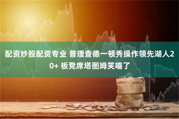 配资炒股配资专业 普理查德一顿秀操作领先湖人20+ 板凳席塔图姆笑嘻了
