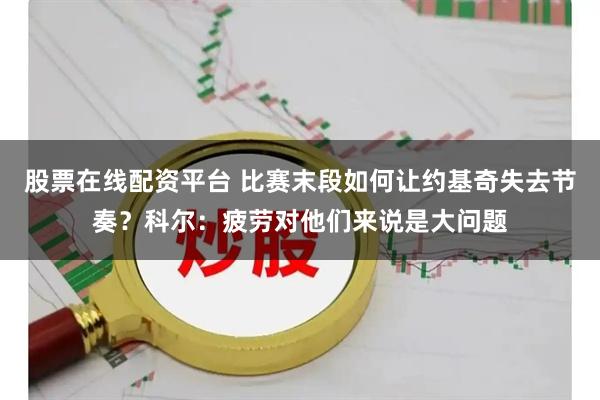 股票在线配资平台 比赛末段如何让约基奇失去节奏？科尔：疲劳对他们来说是大问题