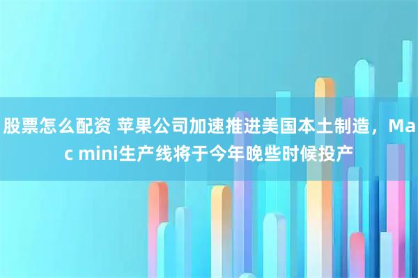 股票怎么配资 苹果公司加速推进美国本土制造，Mac mini生产线将于今年晚些时候投产