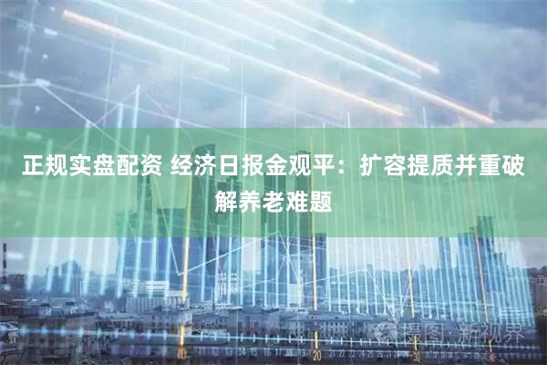 正规实盘配资 经济日报金观平：扩容提质并重破解养老难题