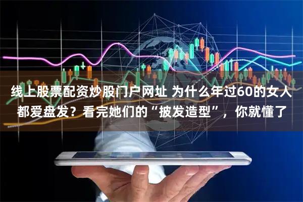 线上股票配资炒股门户网址 为什么年过60的女人都爱盘发？看完她们的“披发造型”，你就懂了