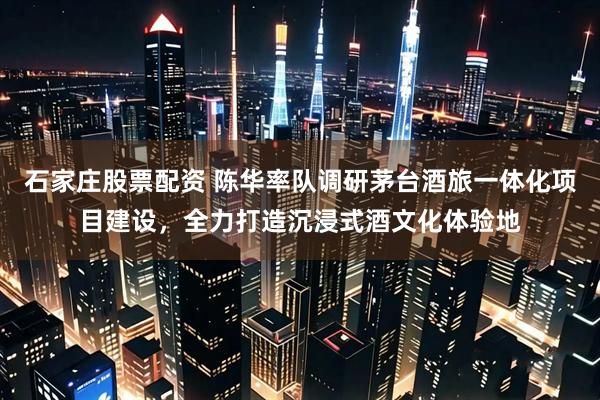 石家庄股票配资 陈华率队调研茅台酒旅一体化项目建设，全力打造沉浸式酒文化体验地