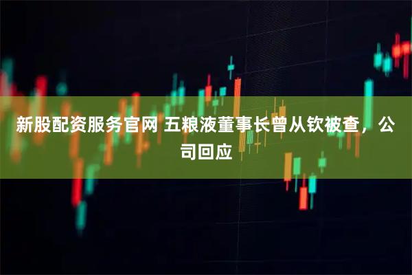 新股配资服务官网 五粮液董事长曾从钦被查，公司回应