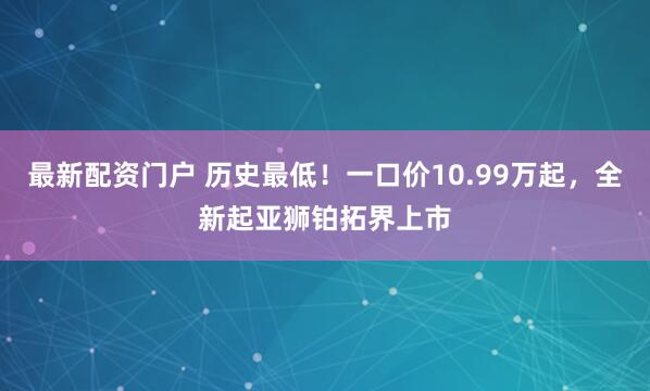 最新配资门户 历史最低！一口价10.99万起，全新起亚狮铂拓界上市