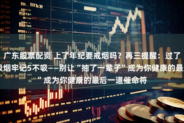 广东股票配资 上了年纪要戒烟吗？再三提醒：过了61岁，日常吸烟牢记5不吸——别让“抽了一辈子”成为你健康的最后一道催命符