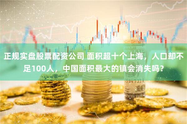 正规实盘股票配资公司 面积超十个上海，人口却不足100人，中国面积最大的镇会消失吗？