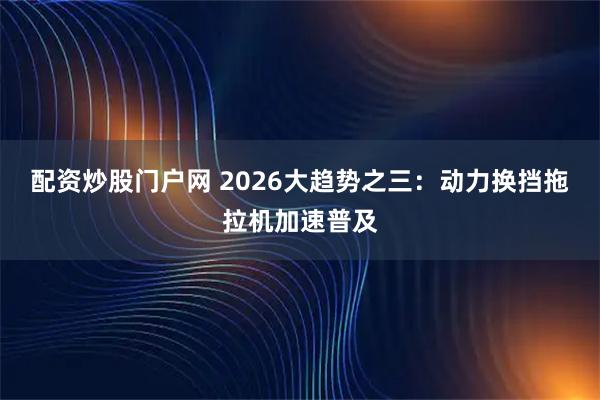 配资炒股门户网 2026大趋势之三：动力换挡拖拉机加速普及