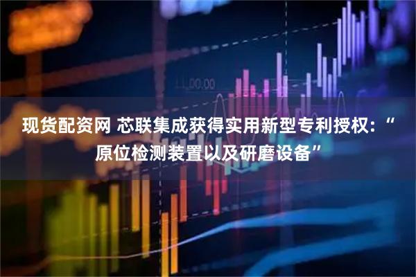 现货配资网 芯联集成获得实用新型专利授权: “原位检测装置以及研磨设备”