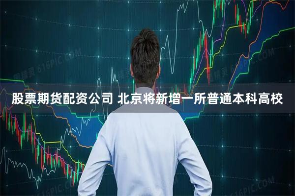 股票期货配资公司 北京将新增一所普通本科高校