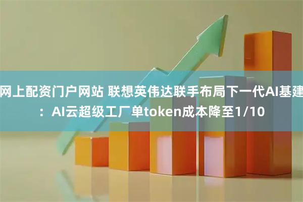 网上配资门户网站 联想英伟达联手布局下一代AI基建：AI云超级工厂单token成本降至1/10