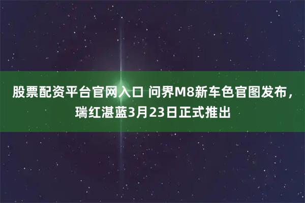 股票配资平台官网入口 问界M8新车色官图发布，瑞红湛蓝3月23日正式推出