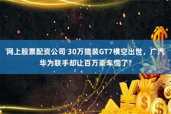 网上股票配资公司 30万猎装GT7横空出世，广汽华为联手却让百万豪车慌了?