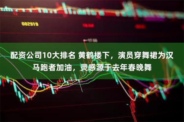 配资公司10大排名 黄鹤楼下，演员穿舞裙为汉马跑者加油，灵感源于去年春晚舞